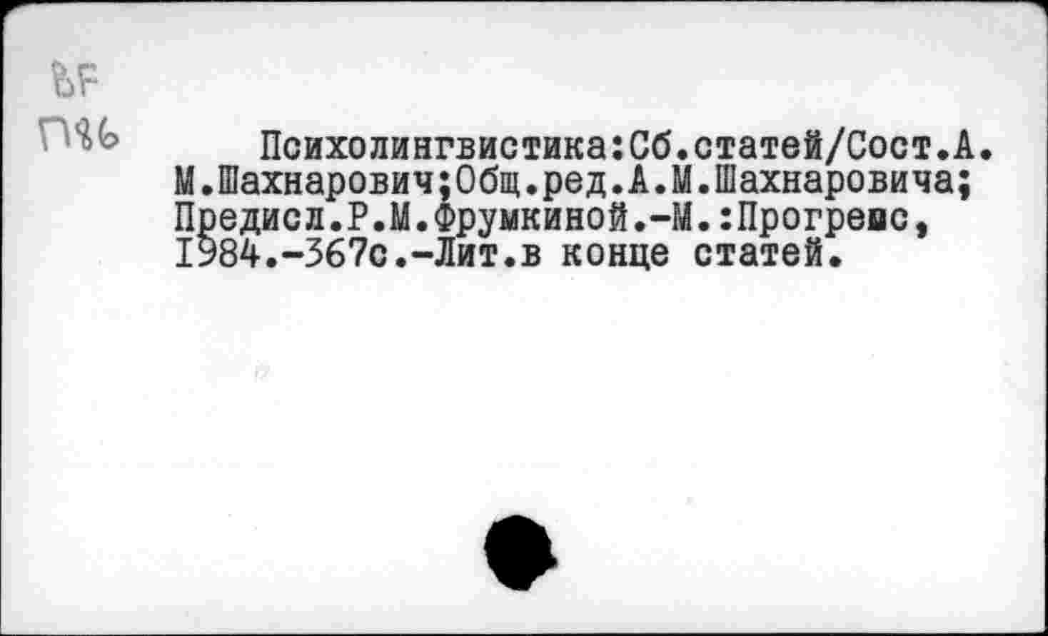 ﻿Психолингвистика:Сб.статей/Сост.А.
М.Шахнарович;Общ.ред.А.М.Шахнаровича; Предисл.Р.М.Фрумкиной.-М.:Прогремс, 1Ь84.-З67с.-Лит.в конце статей.